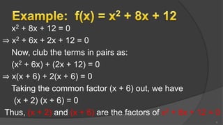 x2 + 8x + 12 = 0
⇒ x2 + 6x + 2x + 12 = 0
Now, club the terms in pairs as:
(x2 + 6x) + (2x + 12) = 0
⇒ x(x + 6) + 2(x + 6) = 0
Taking the common factor (x + 6) out, we have
(x + 2) (x + 6) = 0
Thus, (x + 2) and (x + 6) are the factors of x2 + 8x + 12 = 0
8
 