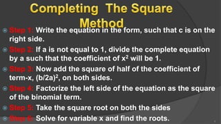  Step 1: Write the equation in the form, such that c is on the
right side.
 Step 2: If a is not equal to 1, divide the complete equation
by a such that the coefficient of x2 will be 1.
 Step 3: Now add the square of half of the coefficient of
term-x, (b/2a)2, on both sides.
 Step 4: Factorize the left side of the equation as the square
of the binomial term.
 Step 5: Take the square root on both the sides
 Step 6: Solve for variable x and find the roots. 9
 