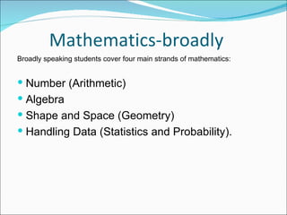 Mathematics-broadly Broadly speaking students cover four main strands of mathematics:  Number (Arithmetic) Algebra Shape and Space (Geometry) Handling Data (Statistics and Probability).  