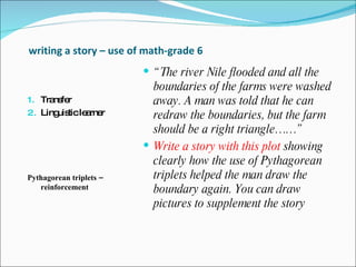 writing a story – use of math-grade 6 Transfer Linguistic learner  Pythagorean triplets – reinforcement  “ The river Nile flooded and all the boundaries of the farms were washed away. A man was told that he can redraw the boundaries, but the farm should be a right triangle……” Write a story with this plot  showing clearly how the use of Pythagorean triplets helped the man draw the boundary again. You can draw pictures to supplement the story 