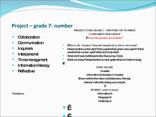 Project – grade 7- number Collaboration Communication Inquirers Interpersonal  Time management  Information literacy  Reflective Numbers  PROJECT FOR GRADE 7 – HISTORY OF NUMBER   3 CHILDREN PER GROUP    “ Trace the journey of a number”   “ Who is Mr. Number? Describe him/her/it in 200 to 300 words” Where did the number start? Who was the first person who used it? What was the first number used? What did it look like? What did it become – trace briefly the journey it took What is it today? – describe the numeral system that is in fashion today    TIME FRAME 5 weeks Information to be ready in 3 weeks Show me the information collected every Monday  Use any method to display your project.   RUBRIC- total 10 marks Information-5 Paragraph-2 Creativity-3     