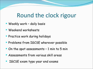 Round the clock rigour Weekly work – daily basis  Weekend worksheets Practice work during holidays Problems from IGCSE wherever possible On the spot assessments – 1 min to 5 min Assessments from various skill areas  IGCSE exam type year end exams 