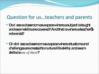 Question for us…teachers and parents Do I see a classroom as a space where a subject is taught and exam skills are covered? And that is where a teacher’s role ends? Or do I see a classroom as a space where situations and challenges are created to nurture life skills; and exam skills is  one of them ? 