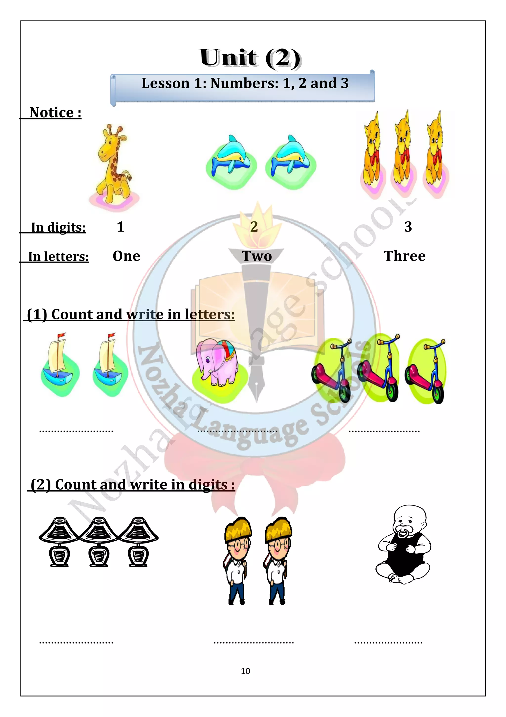 Lesson 1: Numbers: 1, 2 and 3 
10 
Notice : 
In digits: 1 2 3 
In letters: One Two Three 
(1) Count and write in letters: 
......................... ........................... ........................ 
(2) Count and write in digits : 
......................... ........................... ....................... 
 