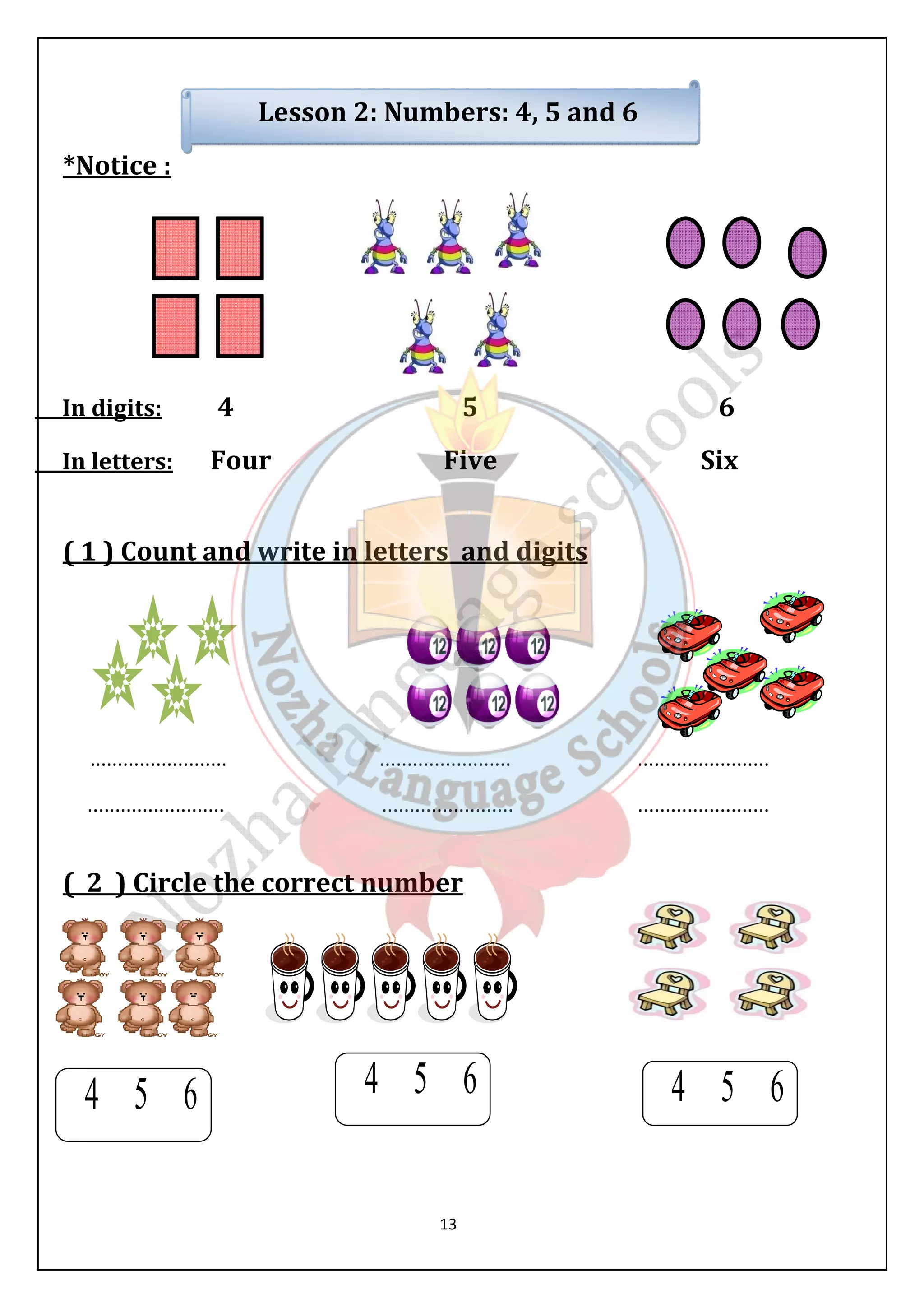Lesson 2: Numbers: 4, 5 and 6 
13 
*Notice : 
In digits: 4 5 6 
In letters: Four Five Six 
( 1 ) Count and write in letters and digits 
......................... ........................ ........................ 
......................... ........................ ........................ 
( 2 ) Circle the correct number 
 