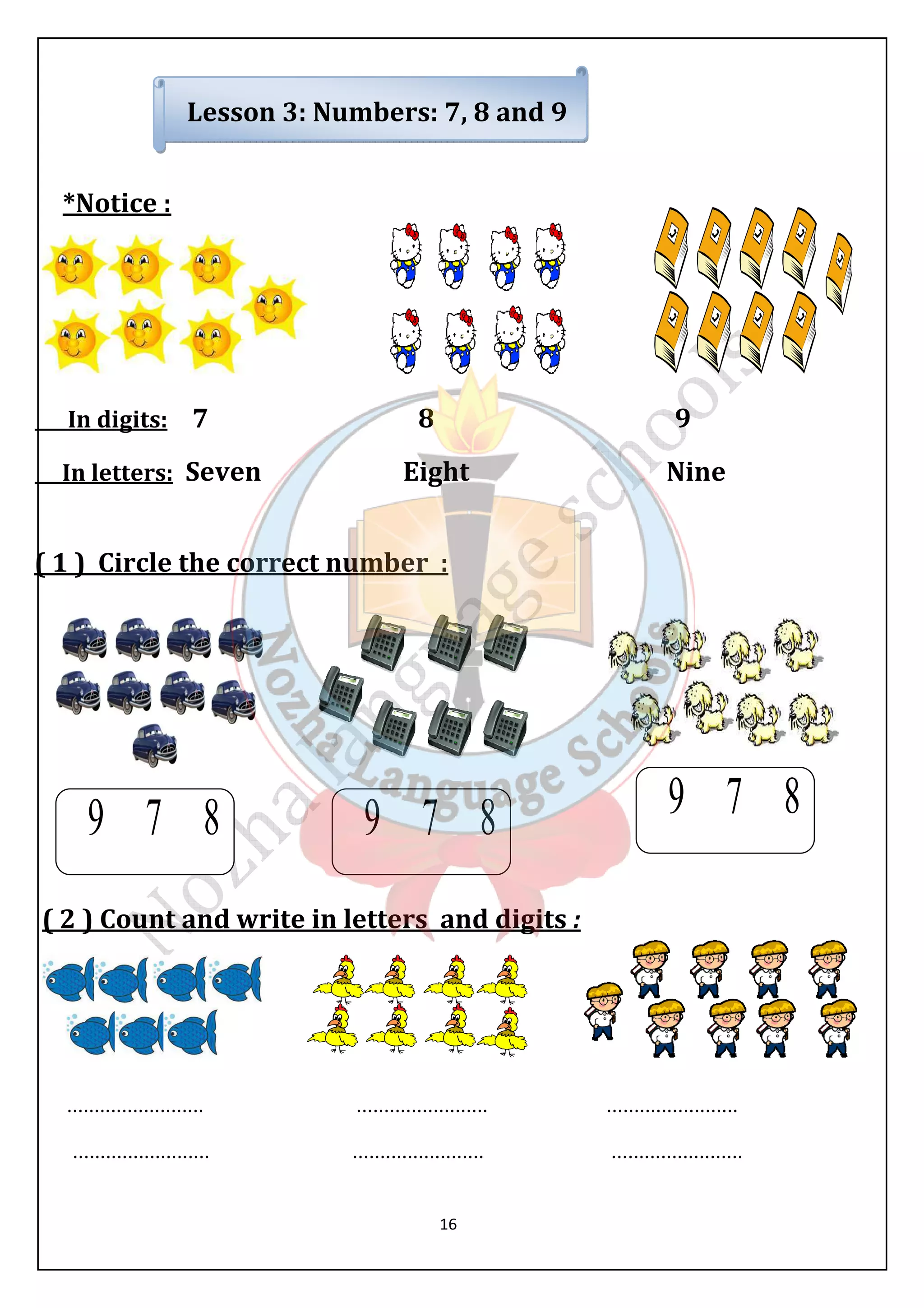 Lesson 3: Numbers: 7, 8 and 9 
16 
*Notice : 
In digits: 7 8 9 
In letters: Seven Eight Nine 
( 1 ) Circle the correct number : 
( 2 ) Count and write in letters and digits : 
......................... ........................ ........................ 
......................... ........................ ........................ 
 