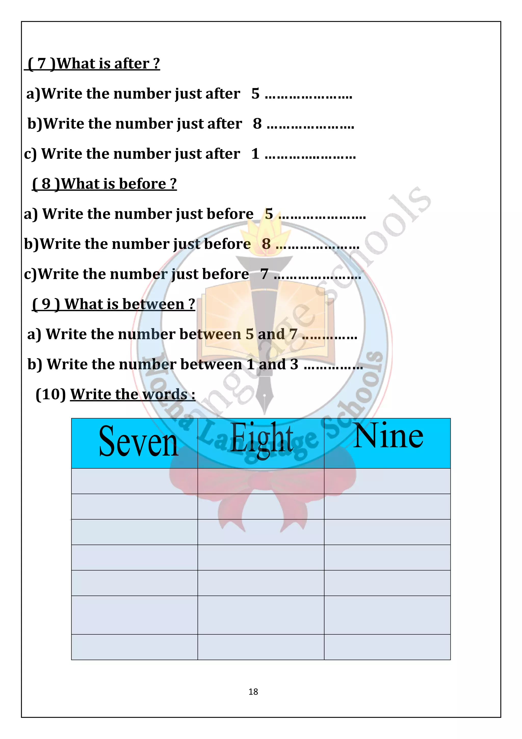 ( 7 )What is after ? 
a)Write the number just after 5 …………………. 
b)Write the number just after 8 …………………. 
c) Write the number just after 1 …………..……… 
( 8 )What is before ? 
a) Write the number just before 5 …………………. 
b)Write the number just before 8 ………………… 
c)Write the number just before 7 …………………. 
( 9 ) What is between ? 
a) Write the number between 5 and 7 ..………… 
b) Write the number between 1 and 3 …………… 
(10) Write the words : 
18 
 