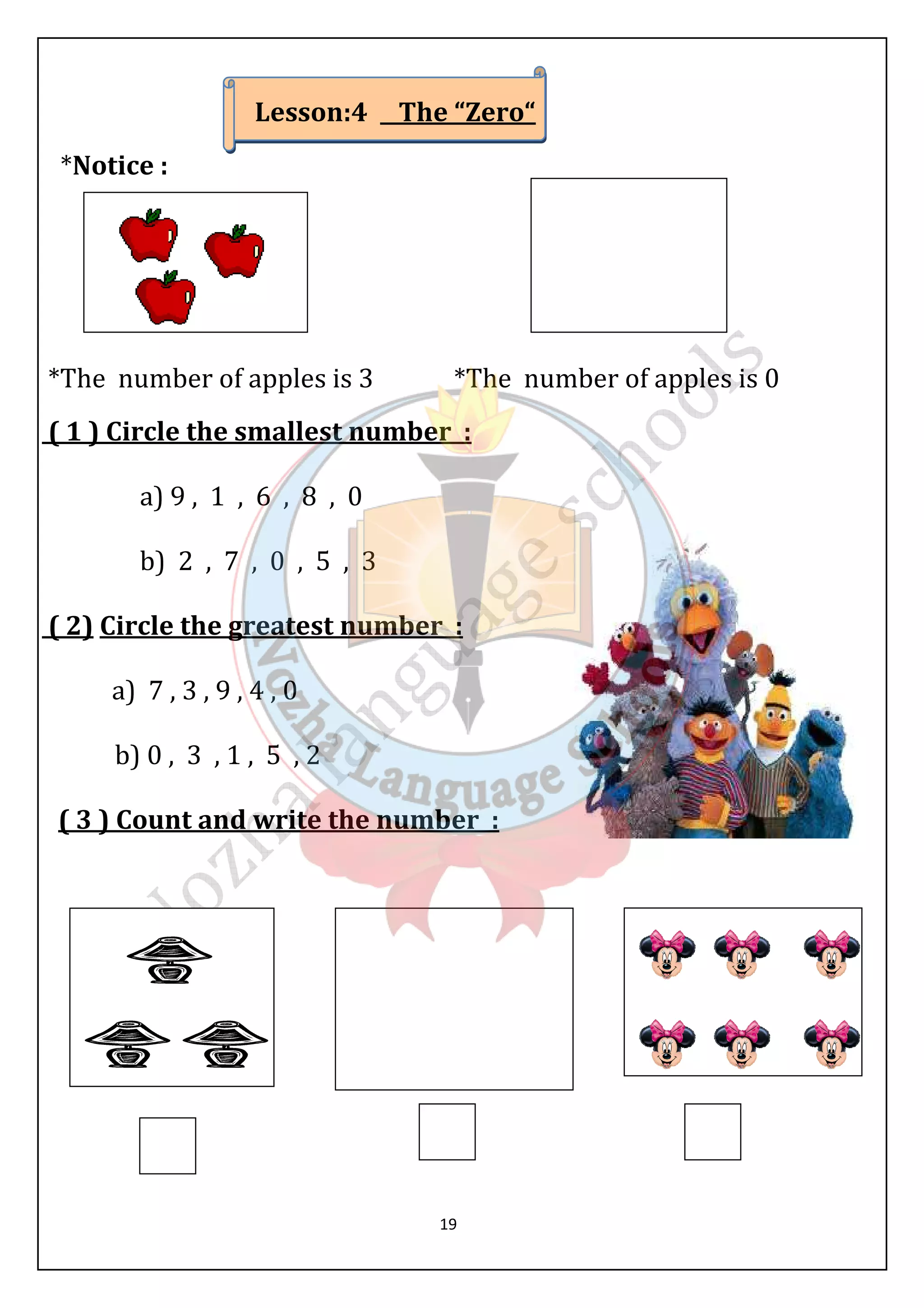 Lesson:4 The “Zero“ 
19 
*Notice : 
*The number of apples is 3 *The number of apples is 0 
( 1 ) Circle the smallest number : 
a) 9 , 1 , 6 , 8 , 0 
b) 2 , 7 , 0 , 5 , 3 
( 2) Circle the greatest number : 
a) 7 , 3 , 9 , 4 , 0 
b) 0 , 3 , 1 , 5 , 2 
( 3 ) Count and write the number : 
 