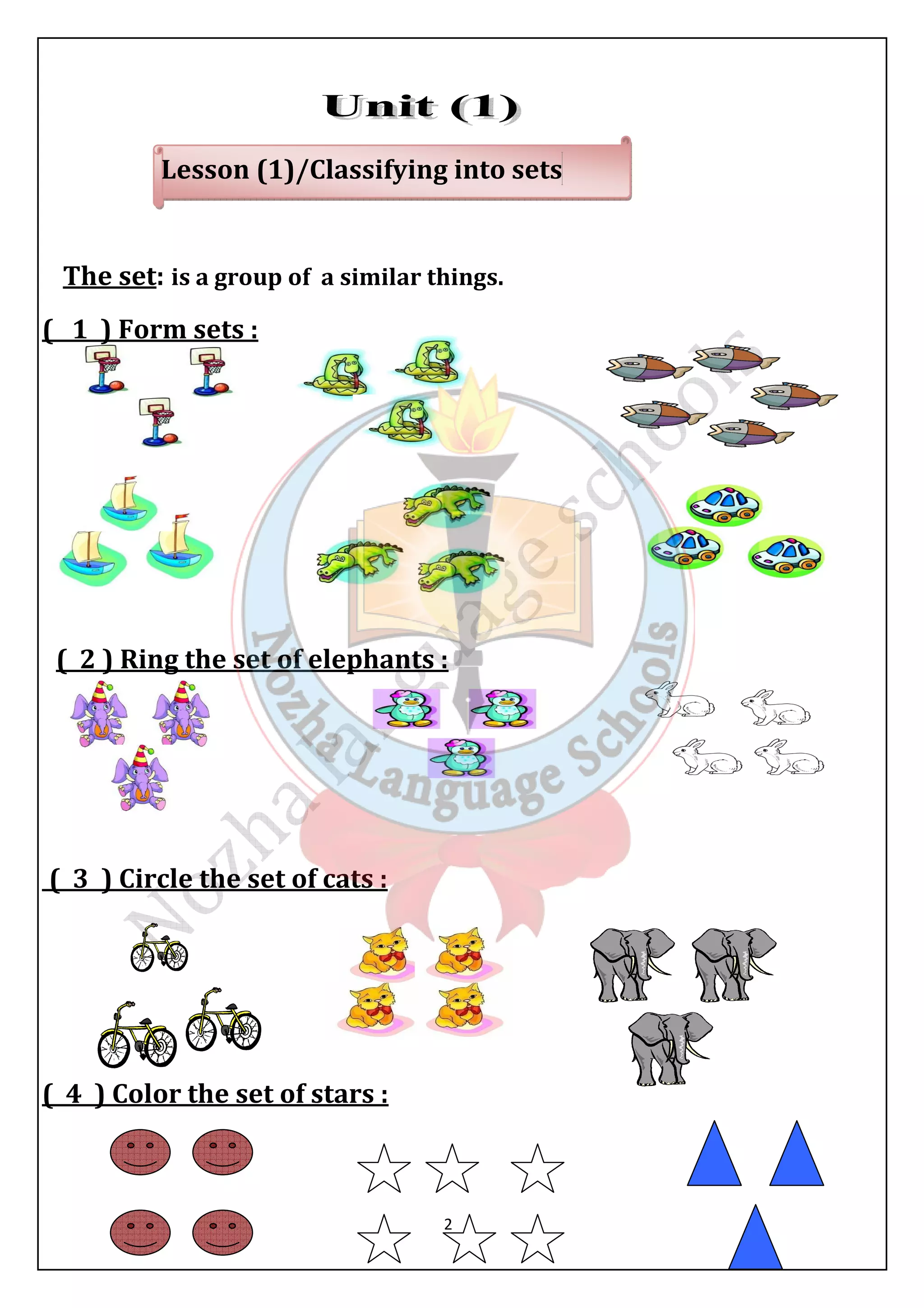 Lesson (1)/Classifying into sets 
The set: is a group of a similar things. 
( 1 ) Form sets : 
( 2 ) Ring the set of elephants : 
2 
( 3 ) Circle the set of cats : 
( 4 ) Color the set of stars : 
 