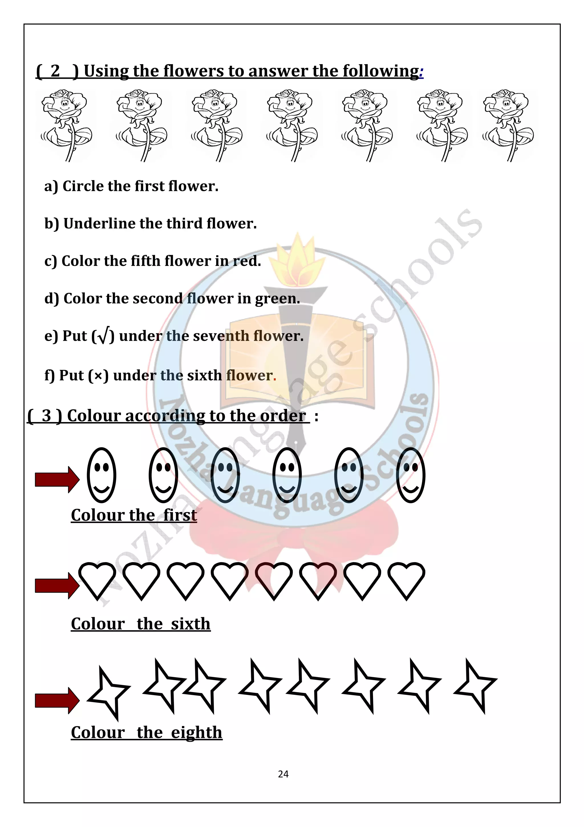 ( 2 ) Using the flowers to answer the following: 
24 
a) Circle the first flower. 
b) Underline the third flower. 
c) Color the fifth flower in red. 
d) Color the second flower in green. 
e) Put (√) under the seventh lower. 
f) Put (×) under the sixth flower. 
( 3 ) Colour according to the order : 
Colour the first 
Colour the sixth 
Colour the eighth 
 