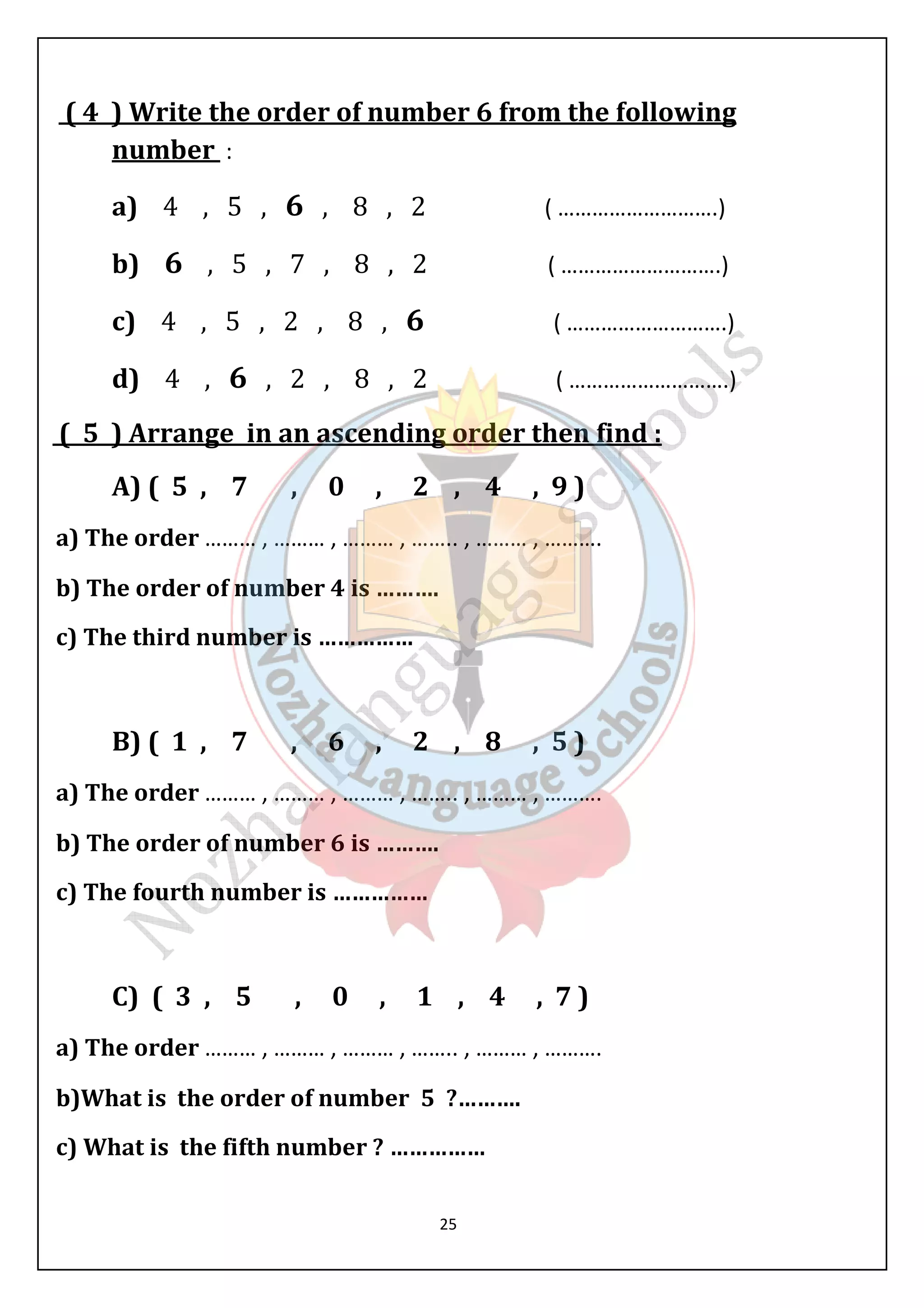 ( 4 ) Write the order of number 6 from the following 
number : 
a) 4 , 5 , 6 , 8 , 2 ( ……………………….) 
b) 6 , 5 , 7 , 8 , 2 ( ……………………….) 
c) 4 , 5 , 2 , 8 , 6 ( ……………………….) 
d) 4 , 6 , 2 , 8 , 2 ( ……………………….) 
( 5 ) Arrange in an ascending order then find : 
A) ( 5 , 7 , 0 , 2 , 4 , 9 ) 
a) The order ……… , ……… , ……… , …….. , ……… , ………. 
b) The order of number 4 is ………. 
c) The third number is …………… 
B) ( 1 , 7 , 6 , 2 , 8 , 5 ) 
a) The order ……… , ……… , ……… , …….. , ……… , ………. 
b) The order of number 6 is ………. 
c) The fourth number is …………… 
C) ( 3 , 5 , 0 , 1 , 4 , 7 ) 
a) The order ……… , ……… , ……… , …….. , ……… , ………. 
b)What is the order of number 5 ?………. 
c) What is the fifth number ? …………… 
25 
 