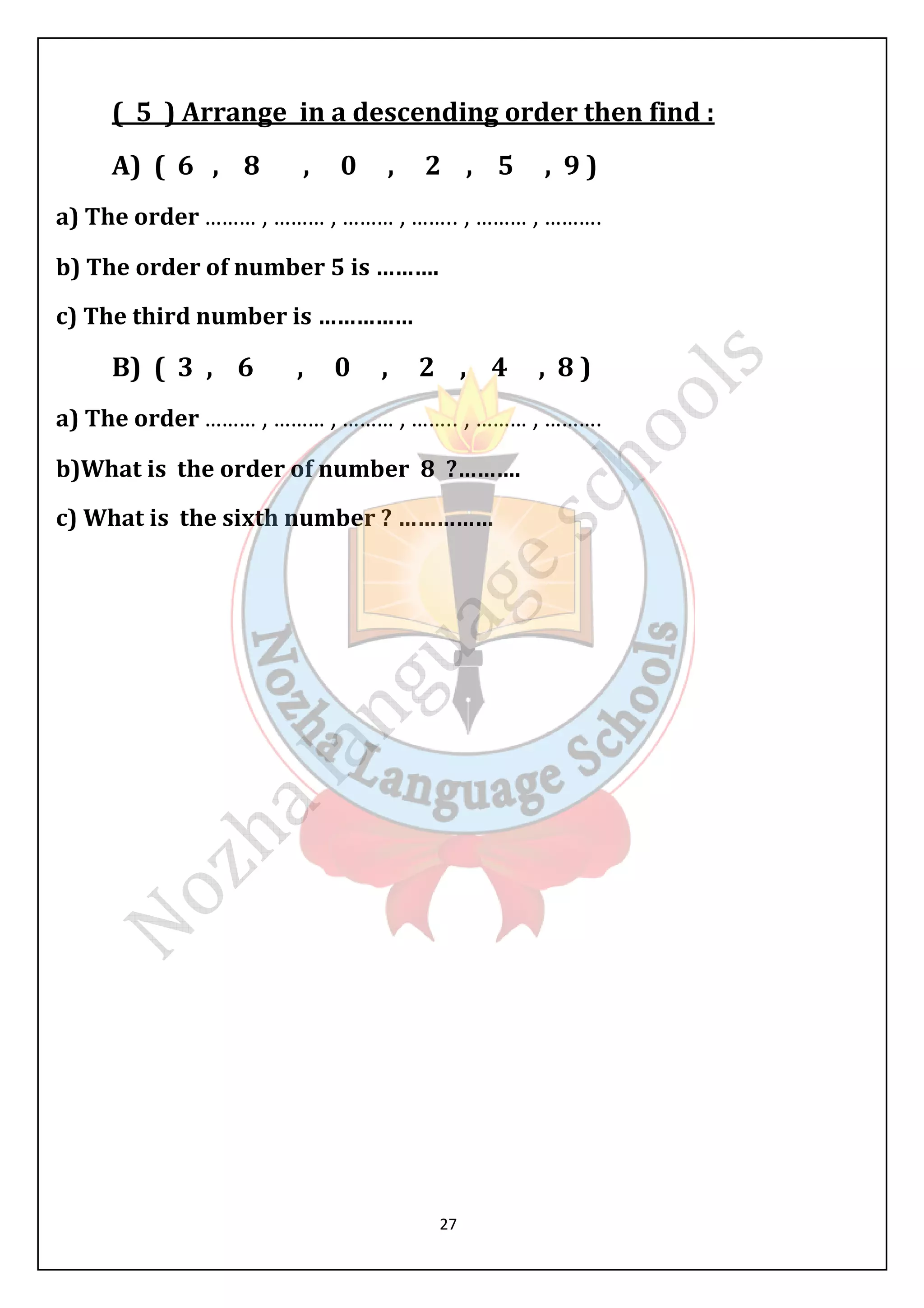 ( 5 ) Arrange in a descending order then find : 
A) ( 6 , 8 , 0 , 2 , 5 , 9 ) 
a) The order ……… , ……… , ……… , …….. , ……… , ………. 
b) The order of number 5 is ………. 
c) The third number is …………… 
B) ( 3 , 6 , 0 , 2 , 4 , 8 ) 
a) The order ……… , ……… , ……… , …….. , ……… , ………. 
b)What is the order of number 8 ?………. 
c) What is the sixth number ? …………… 
27 
 