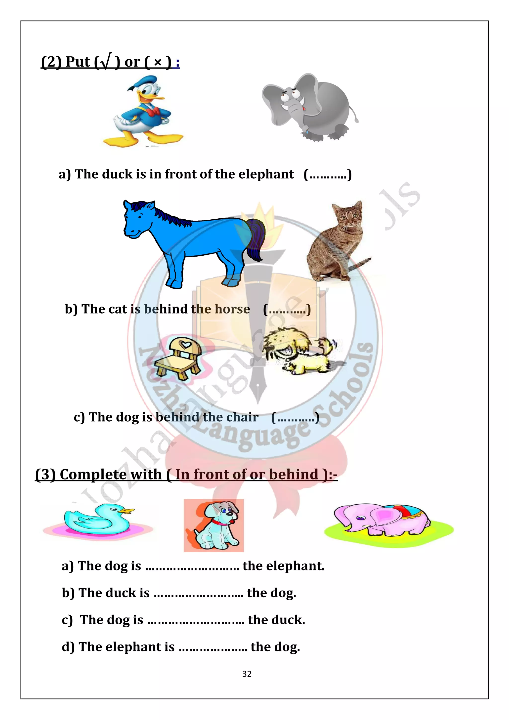 32 
(2) Put (√ ) or ( × ) : 
a) The duck is in front of the elephant (………..) 
b) The cat is behind the horse (………..) 
c) The dog is behind the chair (………..) 
(3) Complete with ( In front of or behind ):- 
a) The dog is ……………………… the elephant. 
b) The duck is …………………….. the dog. 
c) The dog is ………………………. the duck. 
d) The elephant is ……………….. the dog. 
 