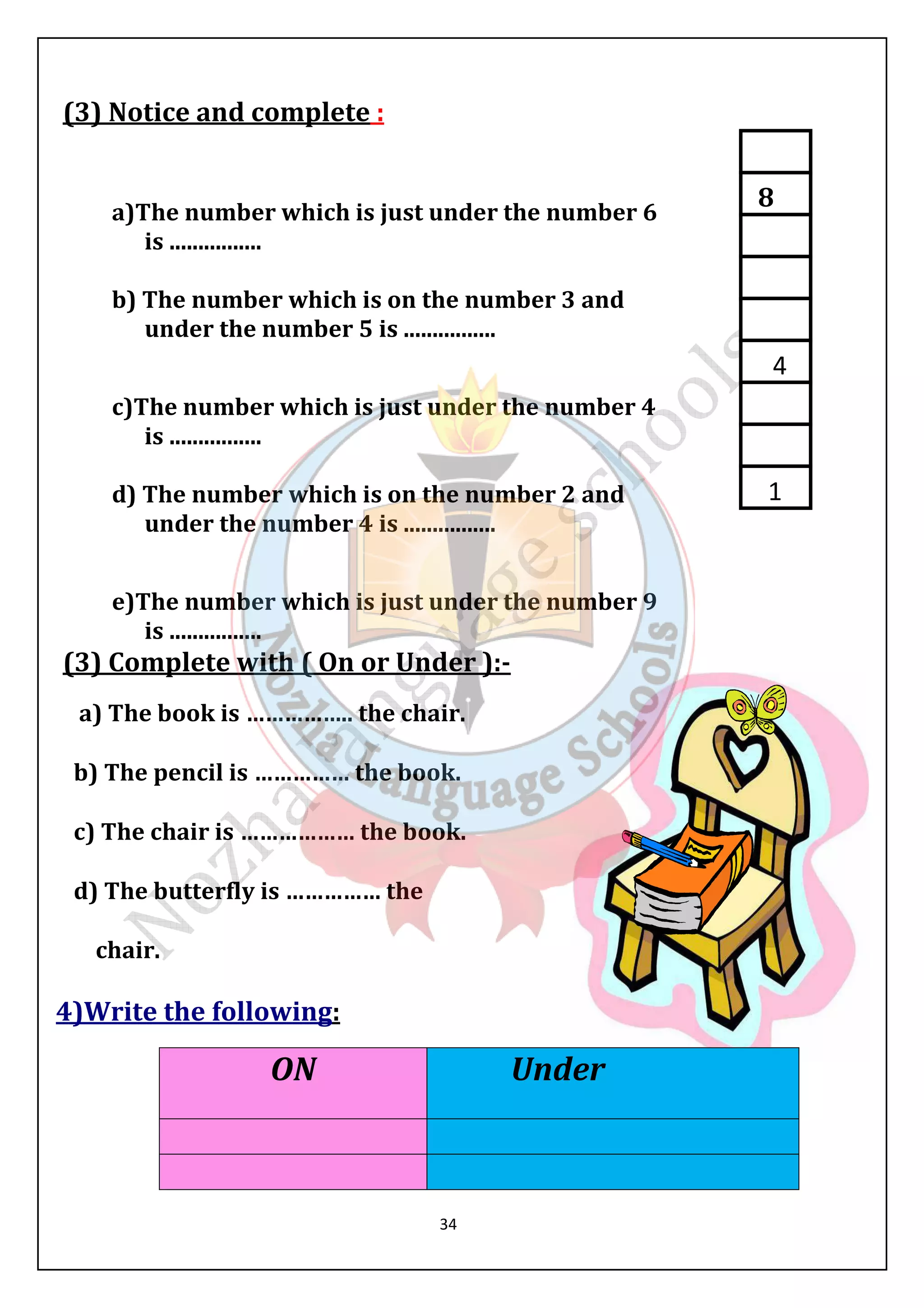 34 
(3) Notice and complete : 
a)The number which is just under the number 6 
is ................ 
b) The number which is on the number 3 and 
under the number 5 is ................ 
c)The number which is just under the number 4 
is ................ 
d) The number which is on the number 2 and 
under the number 4 is ................ 
e)The number which is just under the number 9 
is ................ 
(3) Complete with ( On or Under ):- 
a) The book is …………….. the chair. 
b) The pencil is …………… the book. 
c) The chair is ……………… the book. 
d) The butterfly is …………… the 
chair. 
4)Write the following: 
ON Under 
8 
4 
1 
 