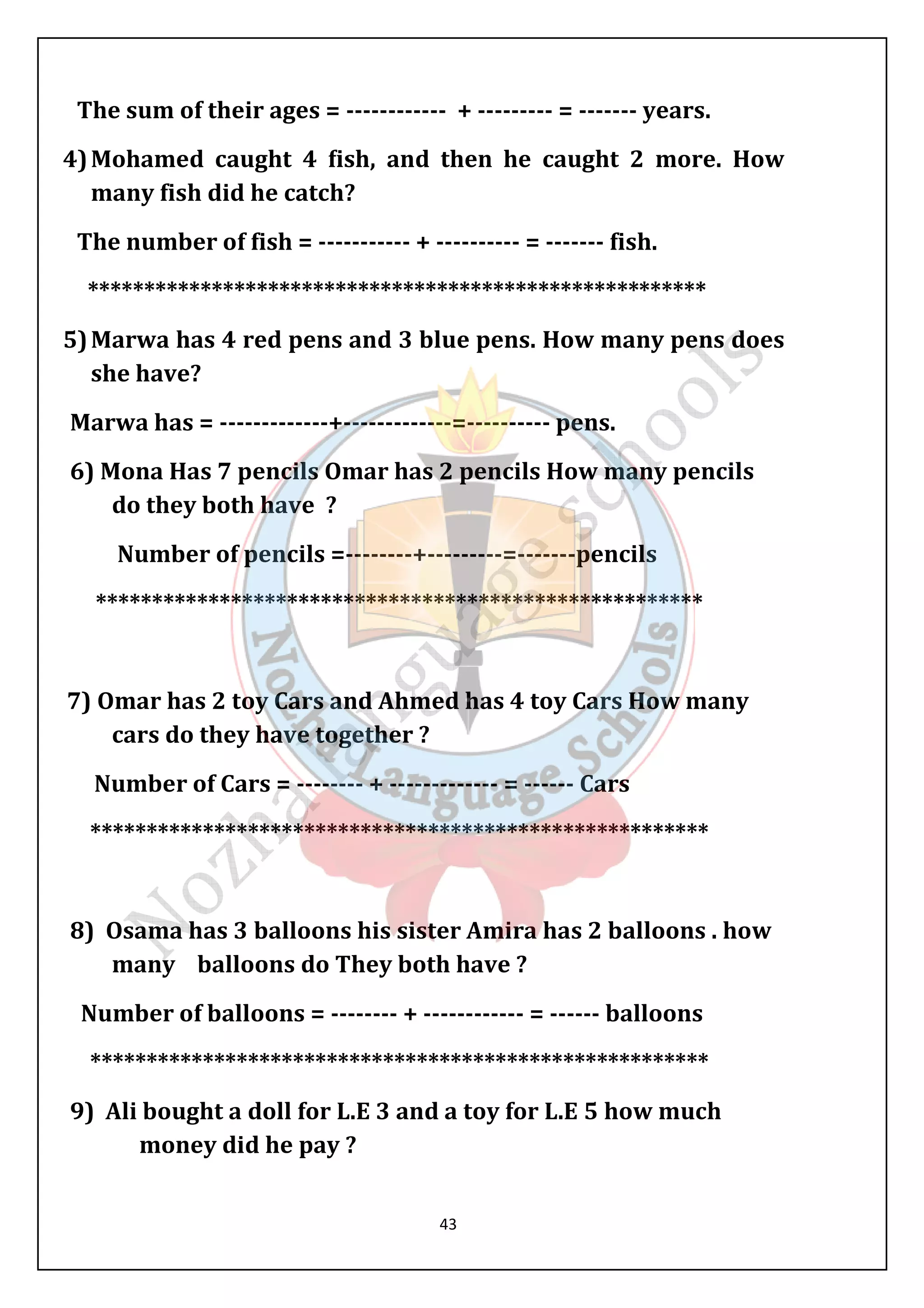 The sum of their ages = ------------ + --------- = ------- years. 
4) Mohamed caught 4 ish, and then he caught 2 more. How 
many fish did he catch? 
The number of fish = ----------- + ---------- = ------- fish. 
******************************************************* 
5) Marwa has 4 red pens and 3 blue pens. How many pens does 
she have? 
Marwa has = -------------+-------------=---------- pens. 
6) Mona Has 7 pencils Omar has 2 pencils How many pencils 
do they both have ? 
Number of pencils =--------+---------=-------pencils 
****************************************************** 
7) Omar has 2 toy Cars and Ahmed has 4 toy Cars How many 
cars do they have together ? 
Number of Cars = -------- + ------------- = ------ Cars 
******************************************************* 
8) Osama has 3 balloons his sister Amira has 2 balloons . how 
many balloons do They both have ? 
Number of balloons = -------- + ------------ = ------ balloons 
******************************************************* 
9) Ali bought a doll for L.E 3 and a toy for L.E 5 how much 
43 
money did he pay ? 
 
