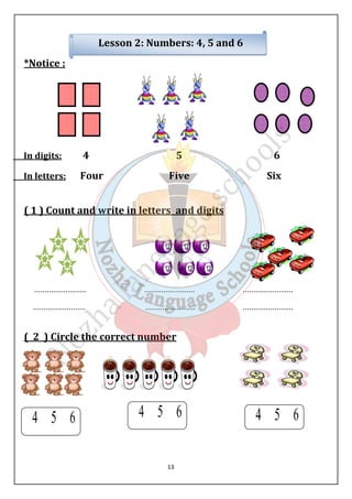 Lesson 2: Numbers: 4, 5 and 6 
13 
*Notice : 
In digits: 4 5 6 
In letters: Four Five Six 
( 1 ) Count and write in letters and digits 
......................... ........................ ........................ 
......................... ........................ ........................ 
( 2 ) Circle the correct number 
 