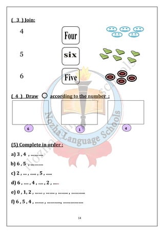 6 1 4 
14 
( 3 ) Join: 
4 
5 
6 
( 4 ) Draw according to the number : 
(5) Complete in order : 
a) 3 , 4 , ………. 
b) 6 , 5 , ………. 
c) 2 , … , ….. , 5 , ….. 
d) 6 , …. , 4 , …. , 2 , ….. 
e) 0 , 1, 2 , …… , ……. , …….. , ……….. 
f) 6 , 5 , 4 , ……. , ……….., ……………. 
 