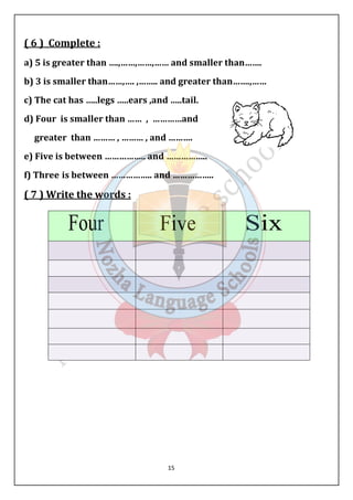 ( 6 ) Complete : 
a) 5 is greater than ….,……,……,…… and smaller than……. 
b) 3 is smaller than……,…. ,…….. and greater than…….,…… 
c) The cat has …..legs …..ears ,and …..tail. 
d) Four is smaller than …… , …………and 
greater than ……… , ……… , and ………. 
e) ) Five is between …………….. and 
…………….. 
f) Three is between …………….. and …………….. 
( 7 ) Write the words 
15 
: 
 