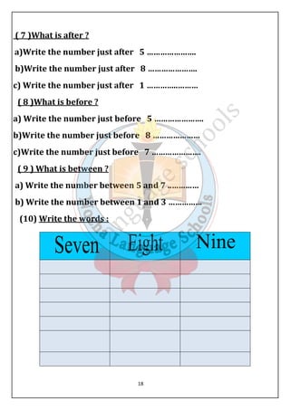 ( 7 )What is after ? 
a)Write the number just after 5 …………………. 
b)Write the number just after 8 …………………. 
c) Write the number just after 1 …………..……… 
( 8 )What is before ? 
a) Write the number just before 5 …………………. 
b)Write the number just before 8 ………………… 
c)Write the number just before 7 …………………. 
( 9 ) What is between ? 
a) Write the number between 5 and 7 ..………… 
b) Write the number between 1 and 3 …………… 
(10) Write the words : 
18 
 