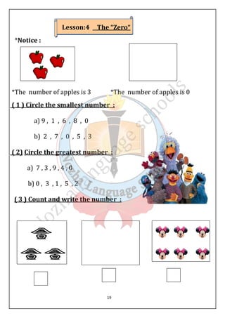 Lesson:4 The “Zero“ 
19 
*Notice : 
*The number of apples is 3 *The number of apples is 0 
( 1 ) Circle the smallest number : 
a) 9 , 1 , 6 , 8 , 0 
b) 2 , 7 , 0 , 5 , 3 
( 2) Circle the greatest number : 
a) 7 , 3 , 9 , 4 , 0 
b) 0 , 3 , 1 , 5 , 2 
( 3 ) Count and write the number : 
 