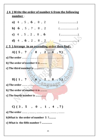( 4 ) Write the order of number 6 from the following 
number : 
a) 4 , 5 , 6 , 8 , 2 ( ……………………….) 
b) 6 , 5 , 7 , 8 , 2 ( ……………………….) 
c) 4 , 5 , 2 , 8 , 6 ( ……………………….) 
d) 4 , 6 , 2 , 8 , 2 ( ……………………….) 
( 5 ) Arrange in an ascending order then find : 
A) ( 5 , 7 , 0 , 2 , 4 , 9 ) 
a) The order ……… , ……… , ……… , …….. , ……… , ………. 
b) The order of number 4 is ………. 
c) The third number is …………… 
B) ( 1 , 7 , 6 , 2 , 8 , 5 ) 
a) The order ……… , ……… , ……… , …….. , ……… , ………. 
b) The order of number 6 is ………. 
c) The fourth number is …………… 
C) ( 3 , 5 , 0 , 1 , 4 , 7 ) 
a) The order ……… , ……… , ……… , …….. , ……… , ………. 
b)What is the order of number 5 ?………. 
c) What is the fifth number ? …………… 
25 
 