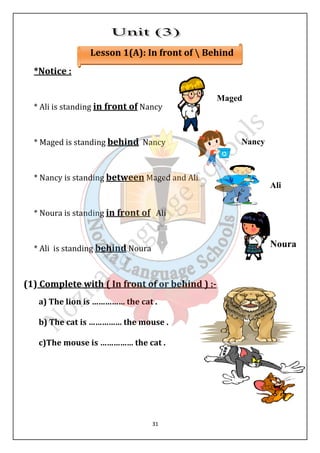 Lesson 1(A): In front of  Behind 
31 
*Notice : 
* Ali is standing in front of Nancy 
* Maged is standing behind Nancy 
* Nancy is standing between Maged and Ali 
* Noura is standing in front of Ali 
* Ali is standing behind Noura 
(1) Complete with ( In front of or behind ) :- 
a) The lion is …………… the cat . 
b) The cat is …………… the mouse . 
c)The mouse is …………… the cat . 
Maged 
Nancy 
Ali 
Noura 
 