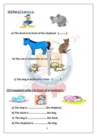 32 
(2) Put (√ ) or ( × ) : 
a) The duck is in front of the elephant (………..) 
b) The cat is behind the horse (………..) 
c) The dog is behind the chair (………..) 
(3) Complete with ( In front of or behind ):- 
a) The dog is ……………………… the elephant. 
b) The duck is …………………….. the dog. 
c) The dog is ………………………. the duck. 
d) The elephant is ……………….. the dog. 
 