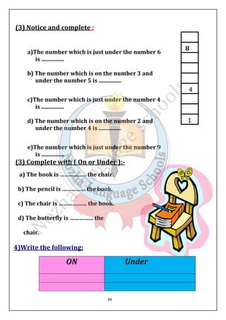 34 
(3) Notice and complete : 
a)The number which is just under the number 6 
is ................ 
b) The number which is on the number 3 and 
under the number 5 is ................ 
c)The number which is just under the number 4 
is ................ 
d) The number which is on the number 2 and 
under the number 4 is ................ 
e)The number which is just under the number 9 
is ................ 
(3) Complete with ( On or Under ):- 
a) The book is …………….. the chair. 
b) The pencil is …………… the book. 
c) The chair is ……………… the book. 
d) The butterfly is …………… the 
chair. 
4)Write the following: 
ON Under 
8 
4 
1 
 