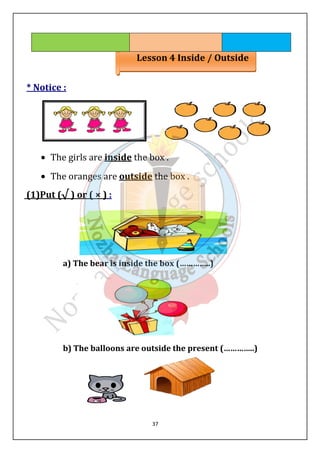 Lesson 4 Inside / Outside 
37 
* Notice : 
· The girls are inside the box . 
· The oranges are outside the box . 
(1)Put (√ ) or ( × ) : 
a) The bear is inside the box (…………..) 
b) The balloons are outside the present (…………..) 
 