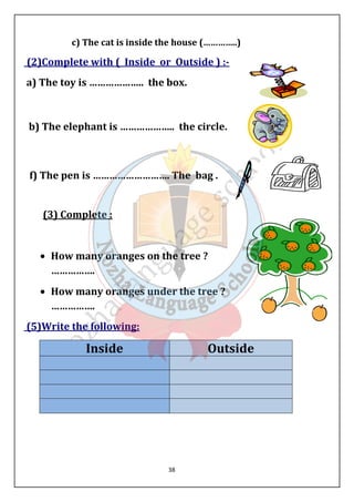 c) The cat is inside the house (…………..) 
(2)Complete with ( Inside or Outside ) :- 
a) The toy is ……………….. the box. 
b) The elephant is ……………….. the circle. 
f) The pen is ………………………. The bag . 
38 
(3) Complete : 
· How many oranges on the tree ? 
……………. 
· How many oranges under the tree ? 
……………. 
(5)Write the following: 
Inside Outside 
 