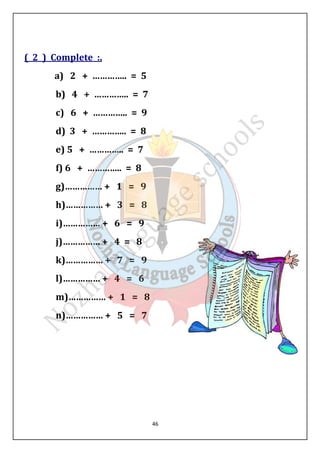 46 
( 2 ) Complete :. 
a) 2 + ………….. = 5 
b) 4 + ………….. = 7 
c) 6 + ………….. = 9 
d) 3 + ………….. = 8 
e) 5 + ………….. = 7 
f) 6 + ………….. = 8 
g)…………… + 1 = 9 
h)…………… + 3 = 8 
i)…………… + 6 = 9 
j)…………… + 4 = 8 
k)…………… + 7 = 9 
l)…………… + 4 = 6 
m)…………… + 1 = 8 
n)…………… + 5 = 7 
 