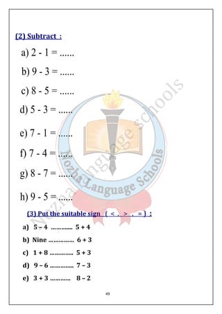 49 
(2) Subtract : 
(3) Put the suitable sign (  ,  , = ) : 
a) 5 – 4 ……….... 5 + 4 
b) Nine …………… 6 + 3 
c) 1 + 8 ………….. 5 + 3 
d) 9 – 6 ………….. 7 – 3 
e) 3 + 3 ………… 8 – 2 
 