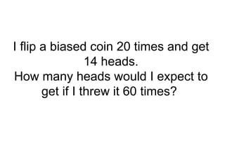 I flip a biased coin 20 times and get
14 heads.
How many heads would I expect to
get if I threw it 60 times?
 