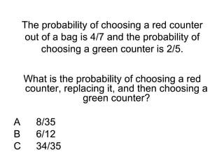 The probability of choosing a red counter
out of a bag is 4/7 and the probability of
choosing a green counter is 2/5.
What is the probability of choosing a red
counter, replacing it, and then choosing a
green counter?
A 8/35
B 6/12
C 34/35
 
