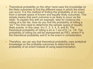  Theoretical probability on the other hand uses the knowledge on
the likely outcomes to find the different ways in which the event
can occur. It is the method of finding the probability of an event
from a sample space of known and equally likely outcomes. This
simple means that each outcome is as likely to occur as the
other. To explain this with an example, take for instance the
rolling of a fair die. How do you find the probability of rolling a
‘six’? You first need to determine the sample space of equally
likely events. In this case, it’s (1, 2, 3, 4, 5, and 6). The
theoretical probability of rolling a six is 1 out of 6, i.e. 1/6. The
probability of rolling six will be represented as P(E), where P is
the theoretical probability and E is the event in consideration.
 Therefore, we can say that theoretical probability uses analytical
knowledge on the probable outcomes to determine the
probability of an event instead of using experimentation.
 