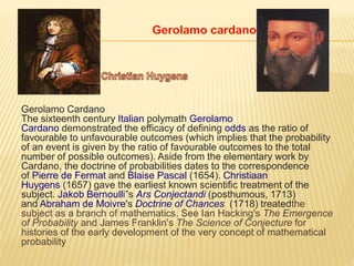 Gerolamo Cardano
The sixteenth century Italian polymath Gerolamo
Cardano demonstrated the efficacy of defining odds as the ratio of
favourable to unfavourable outcomes (which implies that the probability
of an event is given by the ratio of favourable outcomes to the total
number of possible outcomes). Aside from the elementary work by
Cardano, the doctrine of probabilities dates to the correspondence
of Pierre de Fermat and Blaise Pascal (1654). Christiaan
Huygens (1657) gave the earliest known scientific treatment of the
subject. Jakob Bernoulli”s Ars Conjectandi (posthumous, 1713)
and Abraham de Moivre's Doctrine of Chances (1718) treatedthe
subject as a branch of mathematics. See Ian Hacking's The Emergence
of Probability and James Franklin's The Science of Conjecture for
histories of the early development of the very concept of mathematical
probability
 