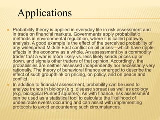  Probability theory is applied in everyday life in risk assessment and
in trade on financial markets. Governments apply probabilistic
methods in environmental regulation, where it is called pathway
analysis. A good example is the effect of the perceived probability of
any widespread Middle East conflict on oil prices—which have ripple
effects in the economy as a whole. An assessment by a commodity
trader that a war is more likely vs. less likely sends prices up or
down, and signals other traders of that opinion. Accordingly, the
probabilities are neither assessed independently nor necessarily very
rationally. The theory of behavioral finance emerged to describe the
effect of such groupthink on pricing, on policy, and on peace and
conflict.
 In addition to financial assessment, probability can be used to
analyze trends in biology (e.g. disease spread) as well as ecology
(e.g. biological Punnett squares). As with finance, risk assessment
can be used as a statistical tool to calculate the likelihood of
undesirable events occurring and can assist with implementing
protocols to avoid encountering such circumstances.
Applications
 