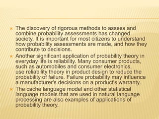  The discovery of rigorous methods to assess and
combine probability assessments has changed
society. It is important for most citizens to understand
how probability assessments are made, and how they
contribute to decisions.
 Another significant application of probability theory in
everyday life is reliability. Many consumer products,
such as automobiles and consumer electronics,
use reliability theory in product design to reduce the
probability of failure. Failure probability may influence
a manufacturer's decisions on a product's warranty.
 The cache language model and other statistical
language models that are used in natural language
processing are also examples of applications of
probability theory.
 