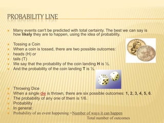 PROBABILITY LINE
 Many events can't be predicted with total certainty. The best we can say is
how likely they are to happen, using the idea of probability.
 Tossing a Coin
 When a coin is tossed, there are two possible outcomes:
 heads (H) or
 tails (T)
 We say that the probability of the coin landing H is ½.
 And the probability of the coin landing T is ½.
 Throwing Dice
 When a single die is thrown, there are six possible outcomes: 1, 2, 3, 4, 5, 6.
 The probability of any one of them is 1/6.
 Probability
 In general:
 Probability of an event happening =Number of ways it can happen
Total number of outcomes
 
