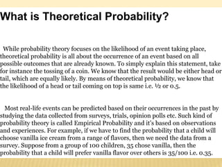 What is Theoretical Probability?
While probability theory focuses on the likelihood of an event taking place,
theoretical probability is all about the occurrence of an event based on all
possible outcomes that are already known. To simply explain this statement, take
for instance the tossing of a coin. We know that the result would be either head or
tail, which are equally likely. By means of theoretical probability, we know that
the likelihood of a head or tail coming on top is same i.e. ½ or 0.5.
Most real-life events can be predicted based on their occurrences in the past by
studying the data collected from surveys, trials, opinion polls etc. Such kind of
probability theory is called Empirical Probability and it’s based on observations
and experiences. For example, if we have to find the probability that a child will
choose vanilla ice cream from a range of flavors, then we need the data from a
survey. Suppose from a group of 100 children, 35 chose vanilla, then the
probability that a child will prefer vanilla flavor over others is 35/100 i.e. 0.35.
 