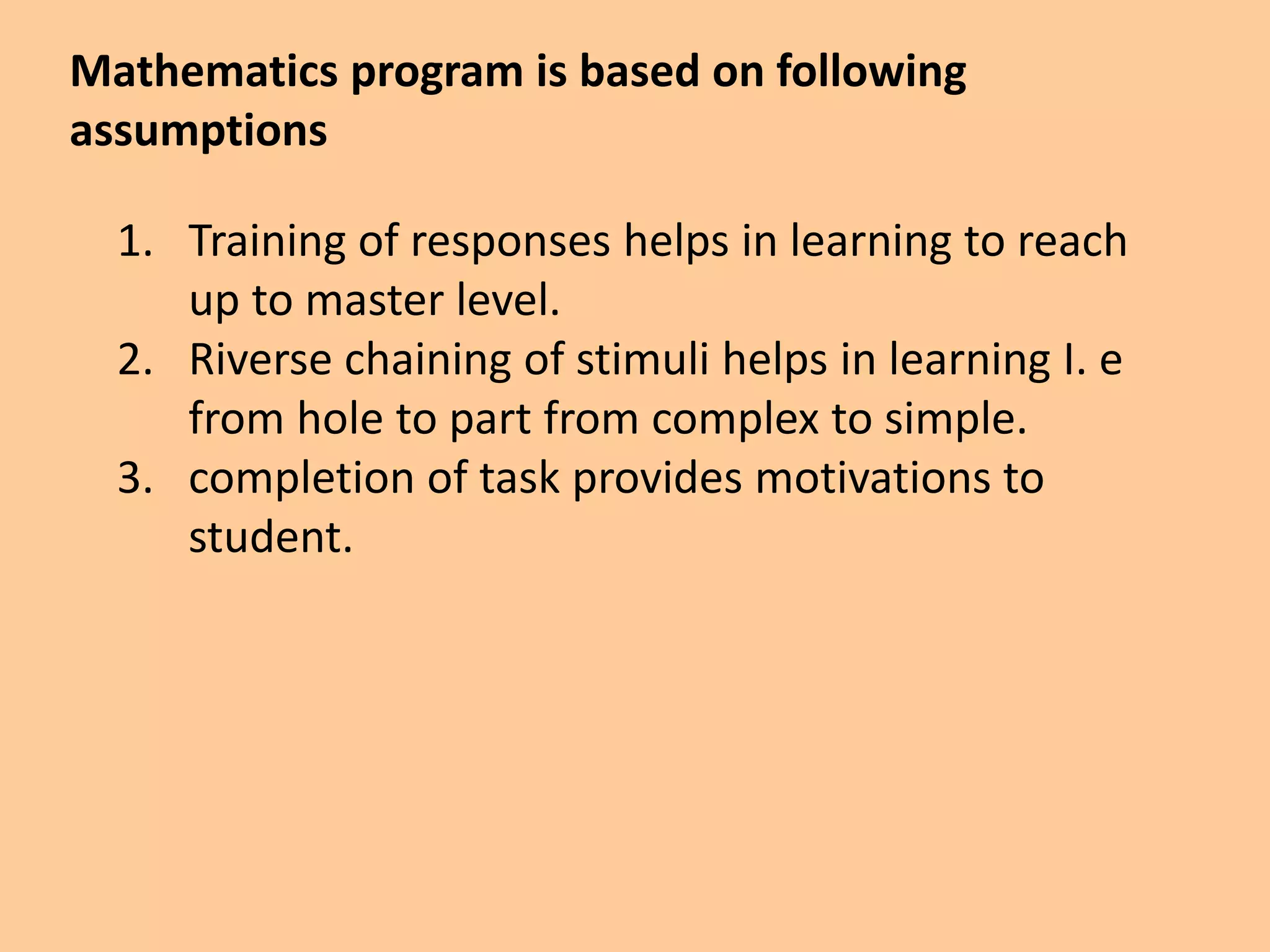 Mathematics program is based on following
assumptions
1. Training of responses helps in learning to reach
up to master level.
2. Riverse chaining of stimuli helps in learning I. e
from hole to part from complex to simple.
3. completion of task provides motivations to
student.
 