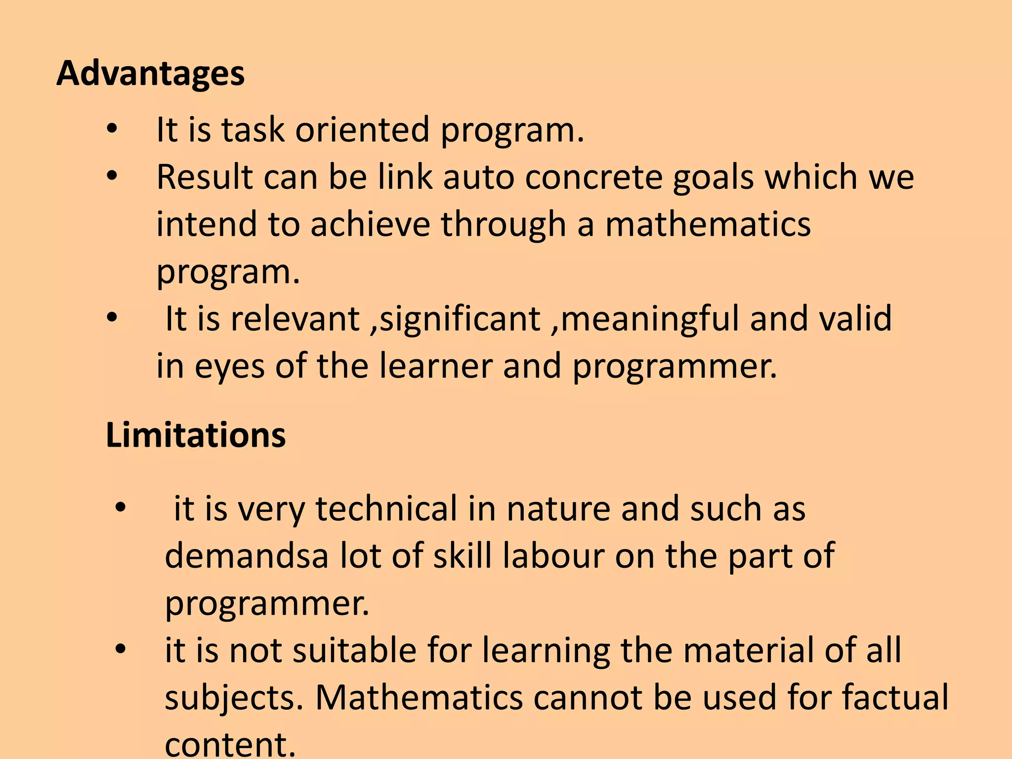Advantages
• It is task oriented program.
• Result can be link auto concrete goals which we
intend to achieve through a mathematics
program.
• It is relevant ,significant ,meaningful and valid
in eyes of the learner and programmer.
Limitations
• it is very technical in nature and such as
demandsa lot of skill labour on the part of
programmer.
• it is not suitable for learning the material of all
subjects. Mathematics cannot be used for factual
content.
 