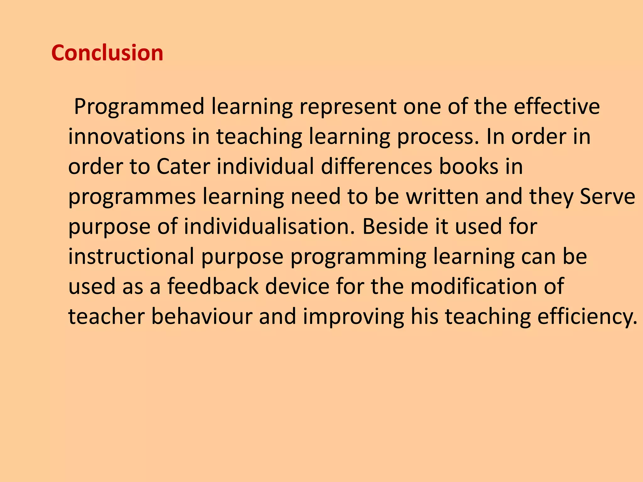 Conclusion
Programmed learning represent one of the effective
innovations in teaching learning process. In order in
order to Cater individual differences books in
programmes learning need to be written and they Serve
purpose of individualisation. Beside it used for
instructional purpose programming learning can be
used as a feedback device for the modification of
teacher behaviour and improving his teaching efficiency.
 