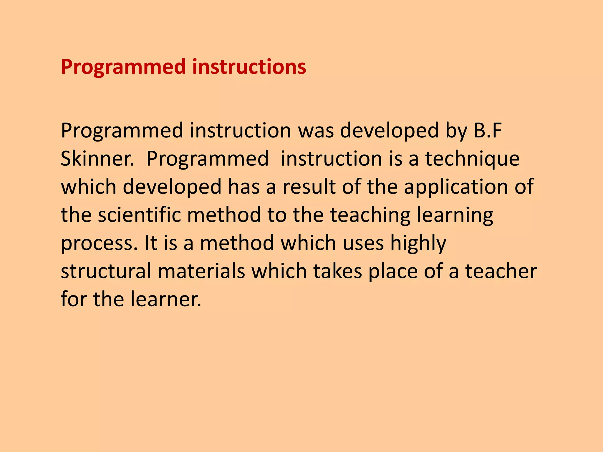 Programmed instructions
Programmed instruction was developed by B.F
Skinner. Programmed instruction is a technique
which developed has a result of the application of
the scientific method to the teaching learning
process. It is a method which uses highly
structural materials which takes place of a teacher
for the learner.
 