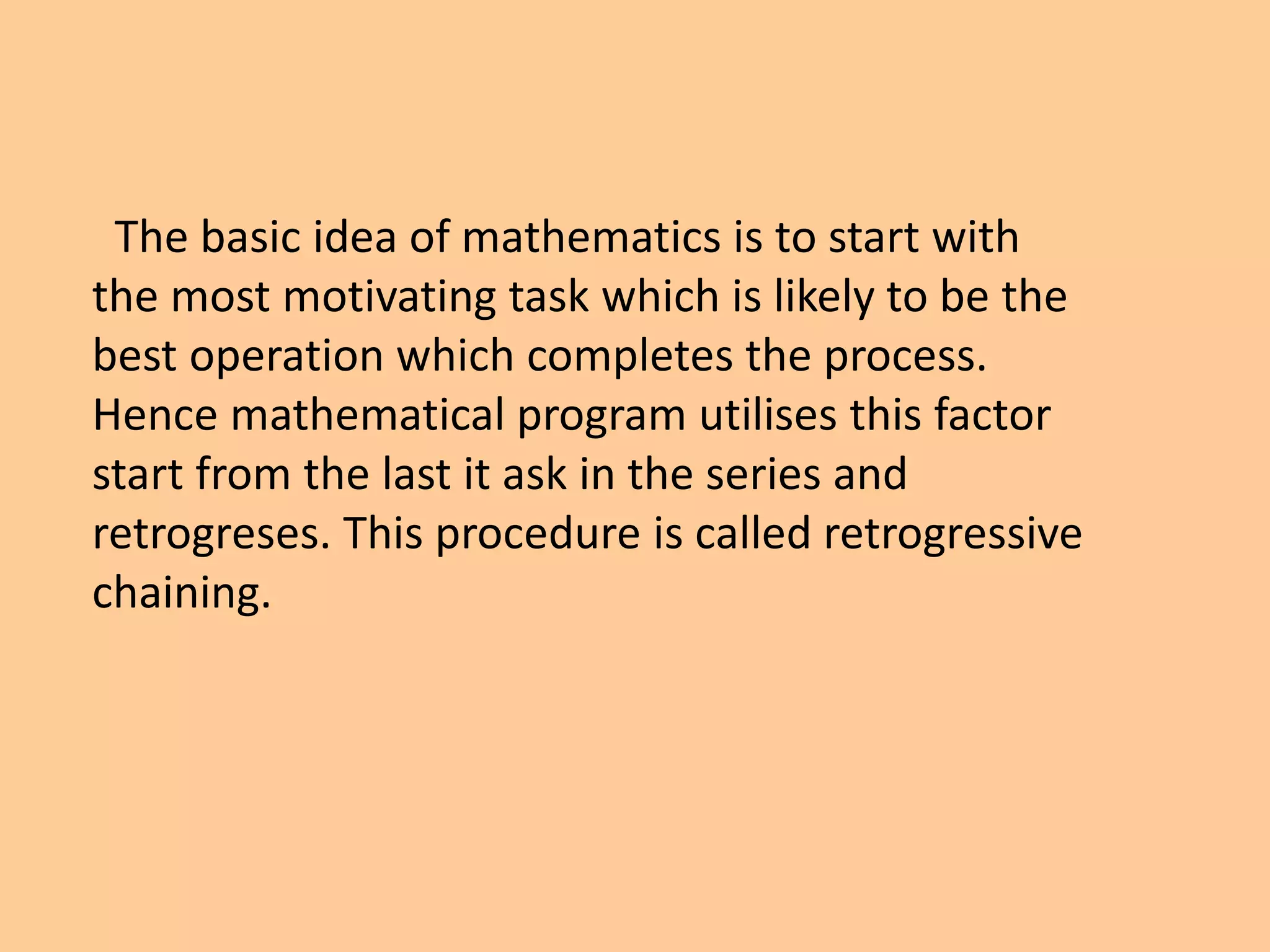 The basic idea of mathematics is to start with
the most motivating task which is likely to be the
best operation which completes the process.
Hence mathematical program utilises this factor
start from the last it ask in the series and
retrogreses. This procedure is called retrogressive
chaining.
 