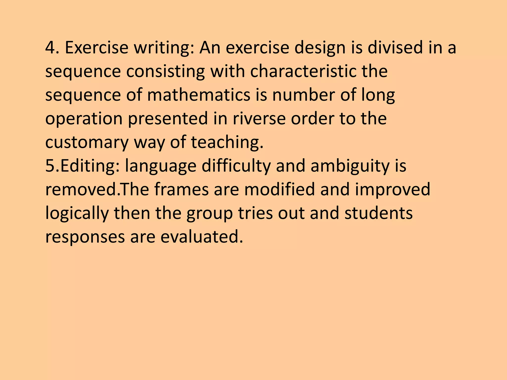 4. Exercise writing: An exercise design is divised in a
sequence consisting with characteristic the
sequence of mathematics is number of long
operation presented in riverse order to the
customary way of teaching.
5.Editing: language difficulty and ambiguity is
removed.The frames are modified and improved
logically then the group tries out and students
responses are evaluated.
 