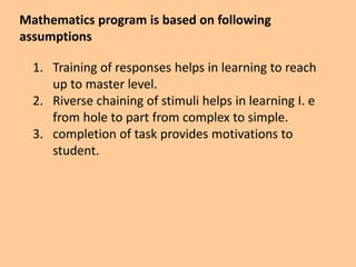 Mathematics program is based on following
assumptions
1. Training of responses helps in learning to reach
up to master level.
2. Riverse chaining of stimuli helps in learning I. e
from hole to part from complex to simple.
3. completion of task provides motivations to
student.
 