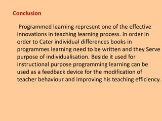 Conclusion
Programmed learning represent one of the effective
innovations in teaching learning process. In order in
order to Cater individual differences books in
programmes learning need to be written and they Serve
purpose of individualisation. Beside it used for
instructional purpose programming learning can be
used as a feedback device for the modification of
teacher behaviour and improving his teaching efficiency.
 