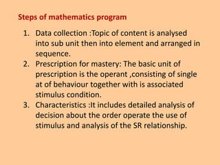 Steps of mathematics program
1. Data collection :Topic of content is analysed
into sub unit then into element and arranged in
sequence.
2. Prescription for mastery: The basic unit of
prescription is the operant ,consisting of single
at of behaviour together with is associated
stimulus condition.
3. Characteristics :It includes detailed analysis of
decision about the order operate the use of
stimulus and analysis of the SR relationship.
 