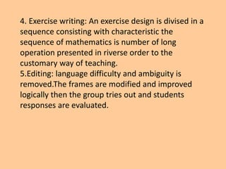 4. Exercise writing: An exercise design is divised in a
sequence consisting with characteristic the
sequence of mathematics is number of long
operation presented in riverse order to the
customary way of teaching.
5.Editing: language difficulty and ambiguity is
removed.The frames are modified and improved
logically then the group tries out and students
responses are evaluated.
 